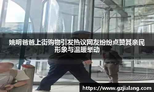 姚明爸爸上街购物引发热议网友纷纷点赞其亲民形象与温暖举动