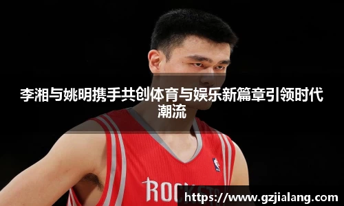 李湘与姚明携手共创体育与娱乐新篇章引领时代潮流